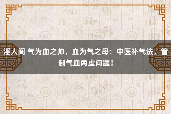 淫人阁 气为血之帅，血为气之母：中医补气法，管制气血两虚问题！