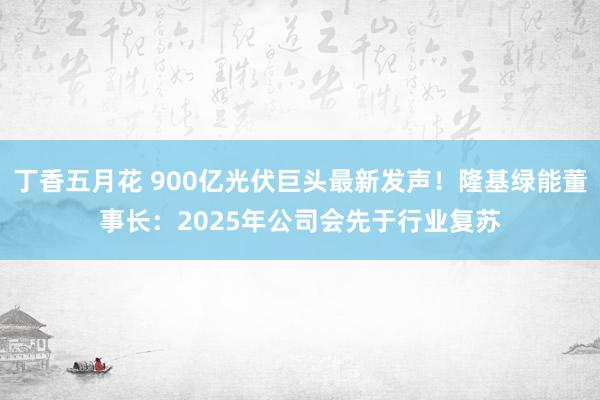 丁香五月花 900亿光伏巨头最新发声！隆基绿能董事长：2025年公司会先于行业复苏