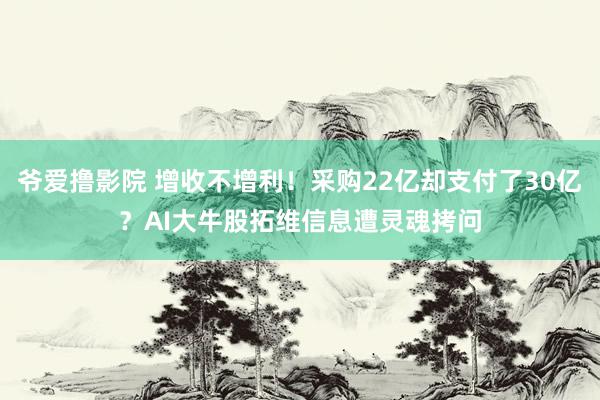 爷爱撸影院 增收不增利！采购22亿却支付了30亿？AI大牛股拓维信息遭灵魂拷问