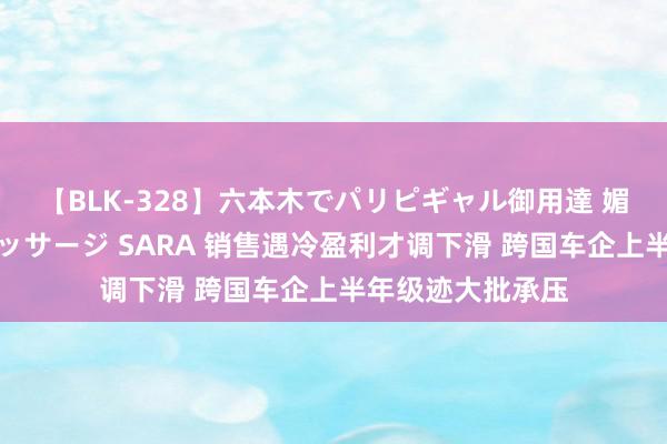 【BLK-328】六本木でパリピギャル御用達 媚薬悶絶オイルマッサージ SARA 销售遇冷盈利才调下滑 跨国车企上半年级迹大批承压