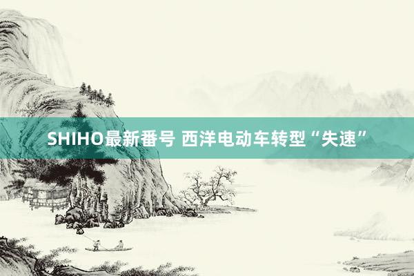 SHIHO最新番号 西洋电动车转型“失速”