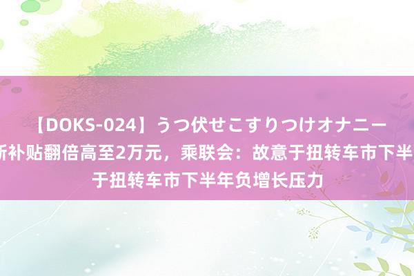 【DOKS-024】うつ伏せこすりつけオナニー 汽车报废更新补贴翻倍高至2万元，乘联会：故意于扭转车市下半年负增长压力