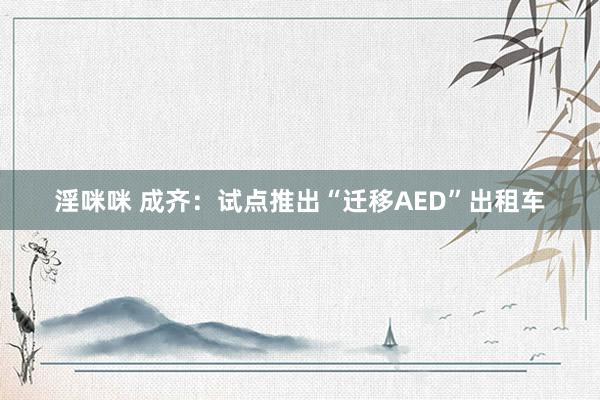 淫咪咪 成齐：试点推出“迁移AED”出租车