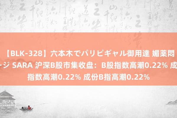 【BLK-328】六本木でパリピギャル御用達 媚薬悶絶オイルマッサージ SARA 沪深B股市集收盘：B股指数高潮0.22% 成份B指高潮0.22%