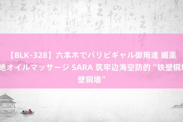 【BLK-328】六本木でパリピギャル御用達 媚薬悶絶オイルマッサージ SARA 筑牢边海空防的“铁壁铜墙”