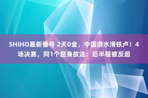 SHIHO最新番号 2天0金，中国游水滑铁卢！4场决赛，同1个屈身故法：后半程被反超