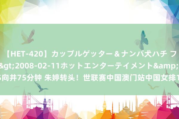 【HET-420】カップルゲッター＆ナンパ犬ハチ ファイト一発</a>2008-02-11ホットエンターテイメント&$向井75分钟 朱婷转头！世联赛中国澳门站中国女排16东说念主大名单出炉，朱婷在列