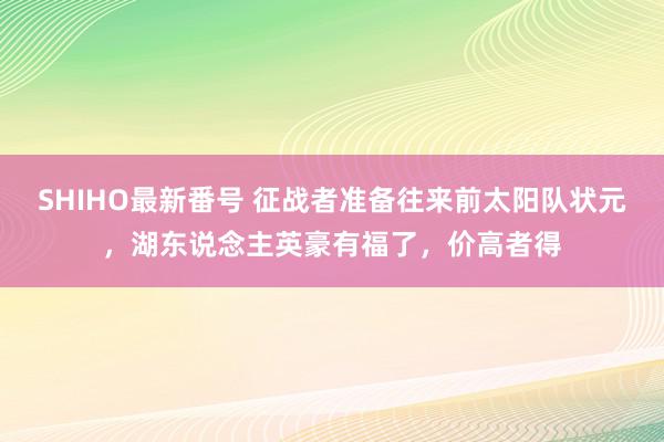 SHIHO最新番号 征战者准备往来前太阳队状元，湖东说念主英豪有福了，价高者得