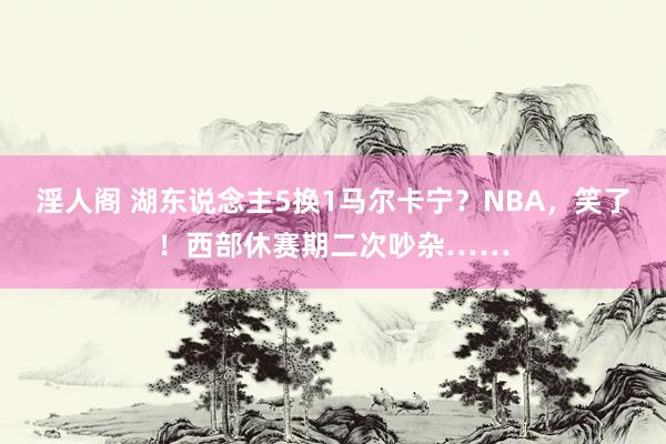 淫人阁 湖东说念主5换1马尔卡宁？NBA，笑了！西部休赛期二次吵杂……