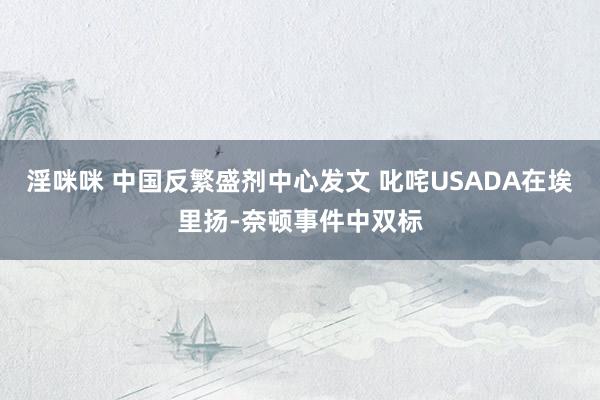 淫咪咪 中国反繁盛剂中心发文 叱咤USADA在埃里扬-奈顿事件中双标