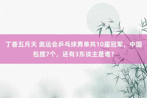 丁香五月天 奥运会乒乓球男单共10届冠军，中国包揽7个，还有3东谈主是谁？