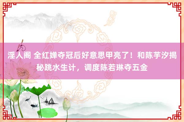 淫人阁 全红婵夺冠后好意思甲亮了！和陈芋汐揭秘跳水生计，调度陈若琳夺五金