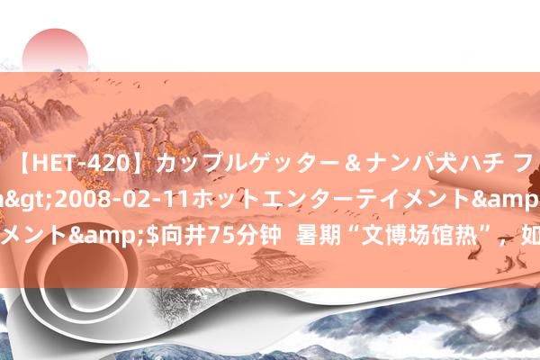 【HET-420】カップルゲッター＆ナンパ犬ハチ ファイト一発</a>2008-02-11ホットエンターテイメント&$向井75分钟  暑期“文博场馆热”，如何愈加招引青少年