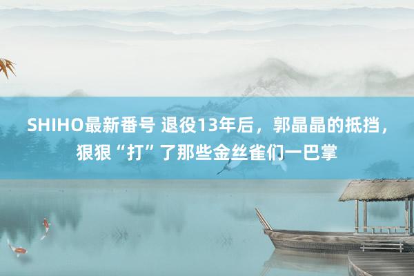 SHIHO最新番号 退役13年后，郭晶晶的抵挡，狠狠“打”了那些金丝雀们一巴掌