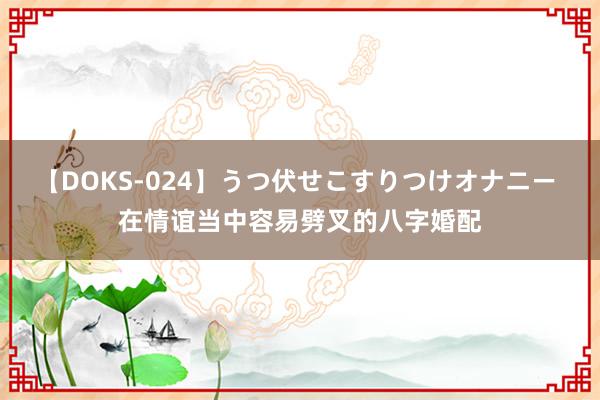 【DOKS-024】うつ伏せこすりつけオナニー 在情谊当中容易劈叉的八字婚配