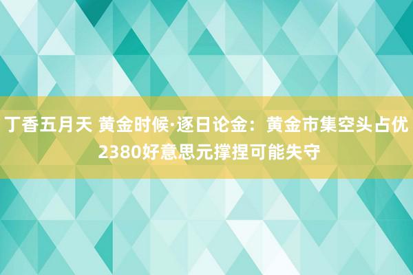 丁香五月天 黄金时候·逐日论金：黄金市集空头占优 2380好意思元撑捏可能失守