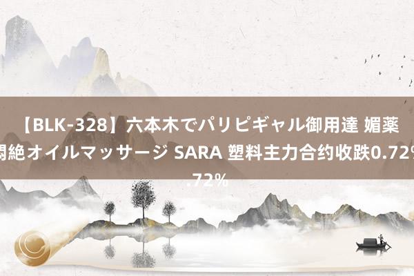 【BLK-328】六本木でパリピギャル御用達 媚薬悶絶オイルマッサージ SARA 塑料主力合约收跌0.72%