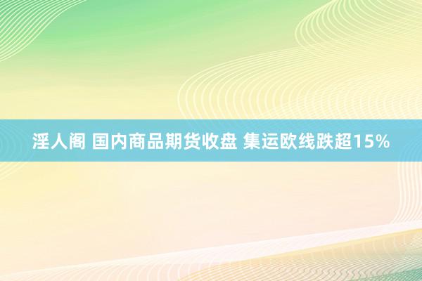 淫人阁 国内商品期货收盘 集运欧线跌超15%