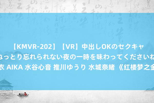 【KMVR-202】【VR】中出しOKのセクキャバにようこそ◆～濃密ねっとり忘れられない夜の一時を味わってくださいね◆～ 波多野結衣 AIKA 水谷心音 推川ゆうり 水城奈緒 《红楼梦之金玉良缘》首映 尤氏上演者苏倩薇亮相