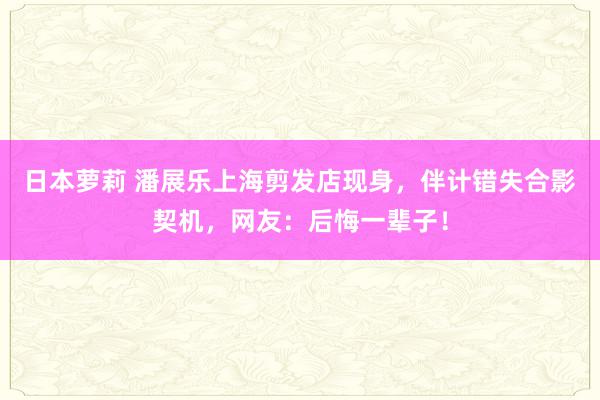 日本萝莉 潘展乐上海剪发店现身，伴计错失合影契机，网友：后悔一辈子！