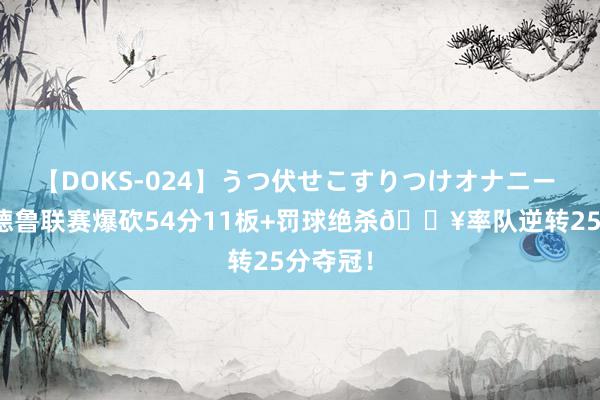 【DOKS-024】うつ伏せこすりつけオナニー 德罗赞德鲁联赛爆砍54分11板+罚球绝杀💥率队逆转25分夺冠！