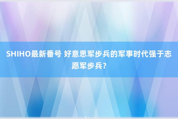 SHIHO最新番号 好意思军步兵的军事时代强于志愿军步兵？