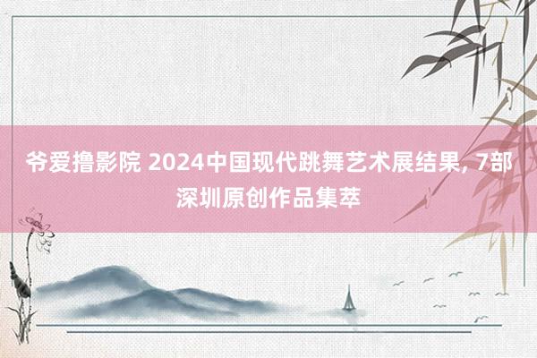 爷爱撸影院 2024中国现代跳舞艺术展结果, 7部深圳原创作品集萃