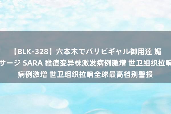 【BLK-328】六本木でパリピギャル御用達 媚薬悶絶オイルマッサージ SARA 猴痘变异株激发病例激增 世卫组织拉响全球最高档别警报