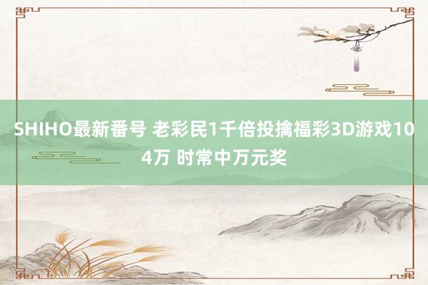 SHIHO最新番号 老彩民1千倍投擒福彩3D游戏104万 时常中万元奖