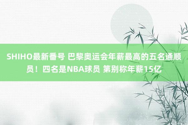 SHIHO最新番号 巴黎奥运会年薪最高的五名通顺员！四名是NBA球员 第别称年薪15亿