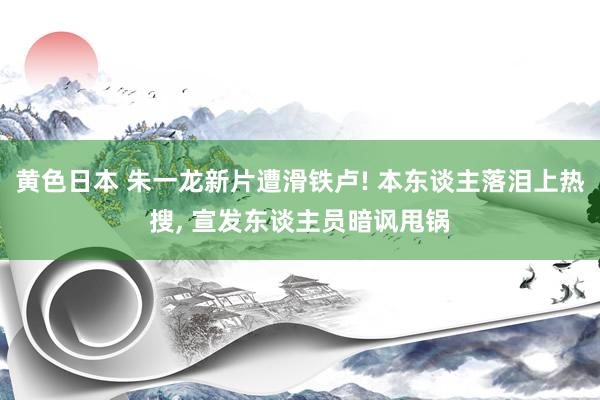 黄色日本 朱一龙新片遭滑铁卢! 本东谈主落泪上热搜, 宣发东谈主员暗讽甩锅