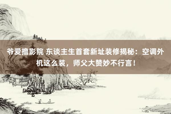 爷爱撸影院 东谈主生首套新址装修揭秘：空调外机这么装，师父大赞妙不行言！