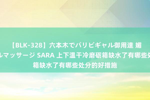 【BLK-328】六本木でパリピギャル御用達 媚薬悶絶オイルマッサージ SARA 上下温干冷磨砺箱缺水了有哪些处分的好措施