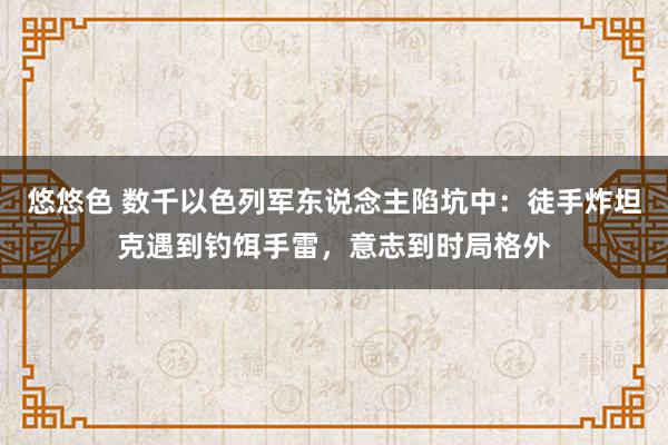 悠悠色 数千以色列军东说念主陷坑中：徒手炸坦克遇到钓饵手雷，意志到时局格外