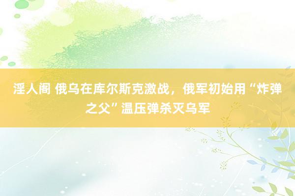 淫人阁 俄乌在库尔斯克激战，俄军初始用“炸弹之父”温压弹杀灭乌军