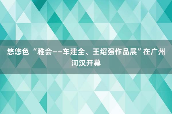 悠悠色 “雅会——车建全、王绍强作品展”在广州河汉开幕