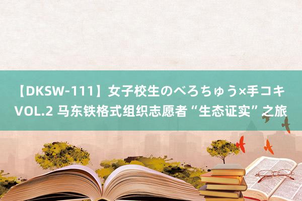 【DKSW-111】女子校生のべろちゅう×手コキ VOL.2 马东铁格式组织志愿者“生态证实”之旅