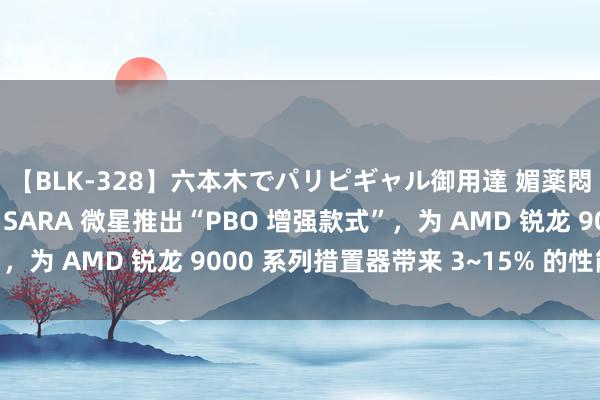 【BLK-328】六本木でパリピギャル御用達 媚薬悶絶オイルマッサージ SARA 微星推出“PBO 增强款式”，为 AMD 锐龙 9000 系列措置器带来 3~15% 的性能晋升