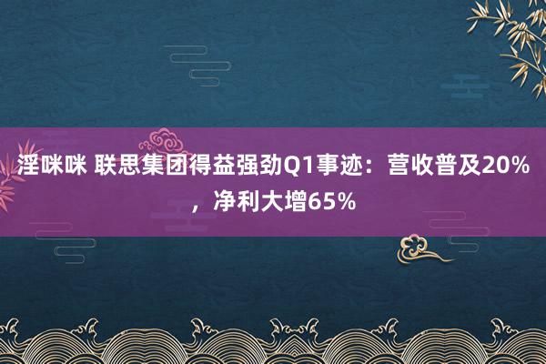 淫咪咪 联思集团得益强劲Q1事迹：营收普及20%，净利大增65%