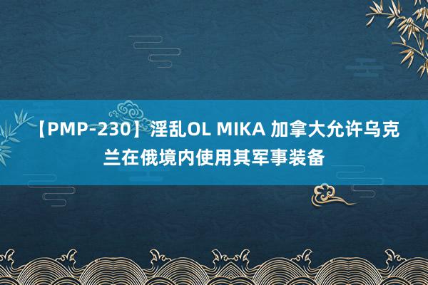 【PMP-230】淫乱OL MIKA 加拿大允许乌克兰在俄境内使用其军事装备