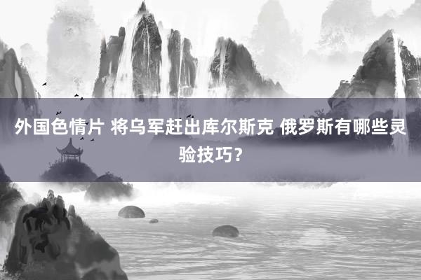 外国色情片 将乌军赶出库尔斯克 俄罗斯有哪些灵验技巧？