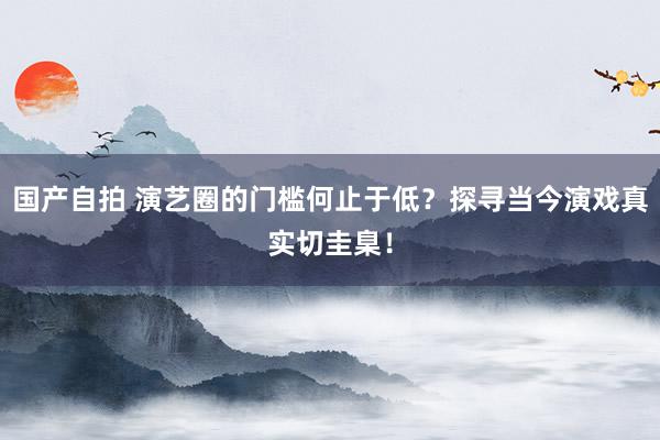 国产自拍 演艺圈的门槛何止于低？探寻当今演戏真实切圭臬！