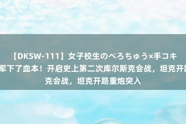 【DKSW-111】女子校生のべろちゅう×手コキ VOL.2 乌军下了血本！开启史上第二次库尔斯克会战，坦克开路重炮突入