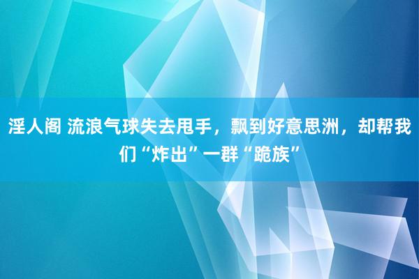 淫人阁 流浪气球失去甩手，飘到好意思洲，却帮我们“炸出”一群“跪族”