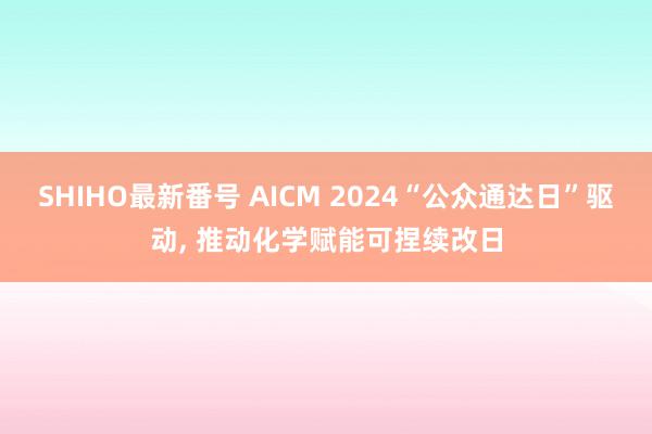 SHIHO最新番号 AICM 2024“公众通达日”驱动, 推动化学赋能可捏续改日