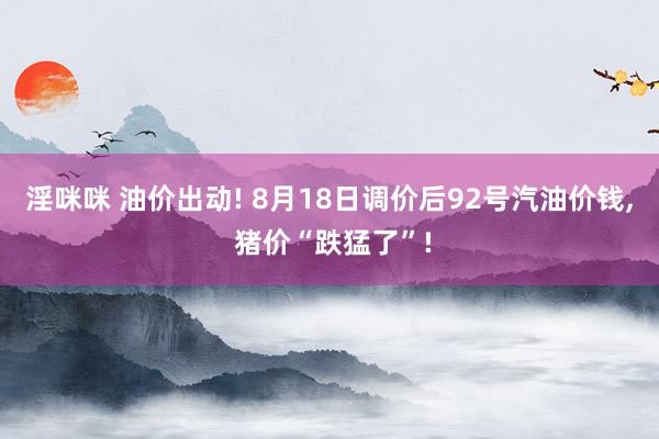 淫咪咪 油价出动! 8月18日调价后92号汽油价钱, 猪价“跌猛了”!