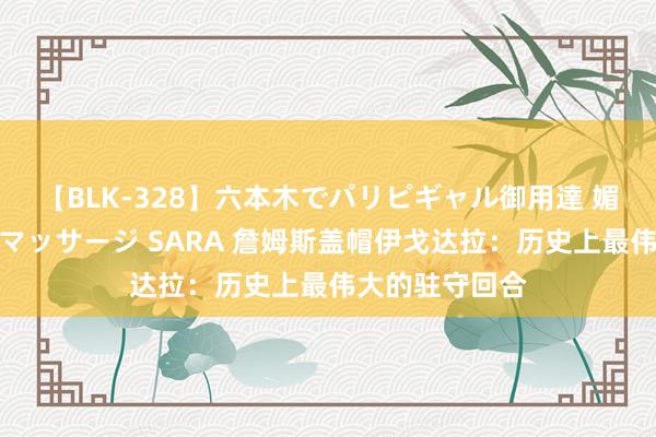 【BLK-328】六本木でパリピギャル御用達 媚薬悶絶オイルマッサージ SARA 詹姆斯盖帽伊戈达拉：历史上最伟大的驻守回合