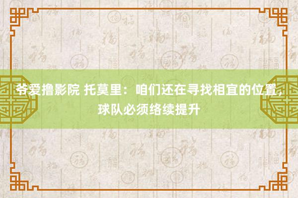 爷爱撸影院 托莫里：咱们还在寻找相宜的位置，球队必须络续提升