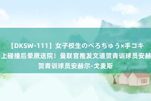 【DKSW-111】女子校生のべろちゅう×手コキ VOL.2 场上碰撞后晕厥送院！曼联官推发文道贺青训球员安赫尔-戈麦斯