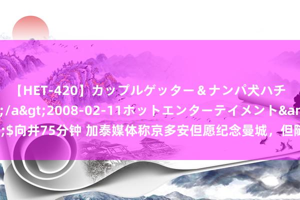 【HET-420】カップルゲッター＆ナンパ犬ハチ ファイト一発</a>2008-02-11ホットエンターテイメント&$向井75分钟 加泰媒体称京多安但愿纪念曼城，但随行东说念主员否定球员将离开巴萨